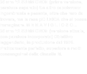 35 mm f:2 SUMMICRON (prima versione, paraluce separato) Un altro capolavoro: Ingombrante e pesante, oltre che raro da trovare, ma la resa più LEICA che si possa immaginare. M E R A V I G L I O S O... 35 mm f:2 SUMMICRON (versione attuale, con paraluce incorporato) Obiettivo leggendario, in produzione dal 1976. Praticamente perfetto, superiore a molti consanguinei della dinastia M. 
Secondo il mio punto di vista:condivido pienamente le parole cui sopra. - Magnifico ,sfuocato Leica MERAVIGLIOSO  